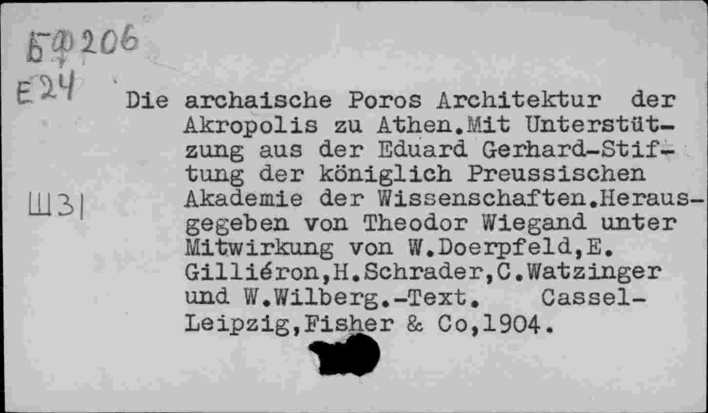 ﻿g-ipicfe
Die archaische Poros Architektur der Akropolis zu Athen.Mit Unterstützung aus der Eduard Gerhard-Stiftung der königlich Preussischen Akademie der Wissenschaften.Herausgegeben von Theodor Wiegand unter Mitwirkung von W.DoerpfeldjE. Gillié ron,H.Schrade r,C.Wat z inge r und W.Wilberg.-Text.	Cassel-
Leipzig, Fisher & Co,1904.
Ш3|